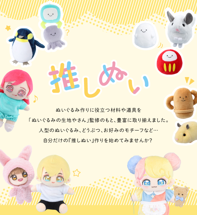 推しぬい お好みのアイテムを組み合わせるだけ！ 「ぬいぐるみの生地やさん」監修のもと、 ぬいぐるみ作りに役立つ資材を豊富に取り揃えました。 自分だけの『推しぬい』作りを始めてみませんか？